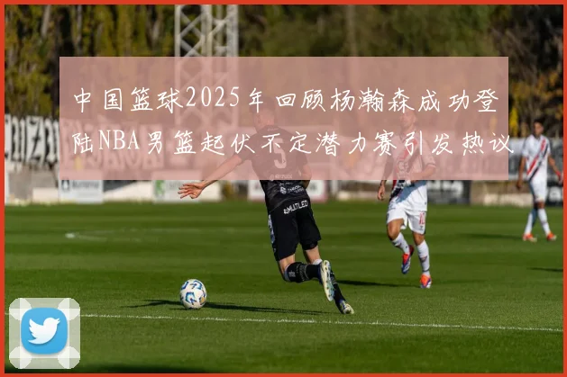 中国篮球2025年回顾杨瀚森成功登陆NBA男篮起伏不定潜力赛引发热议与争论