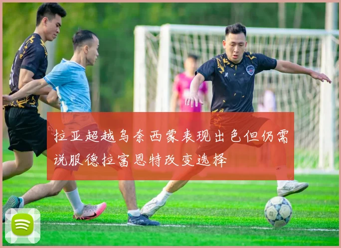 拉亚超越乌奈西蒙表现出色但仍需说服德拉富恩特改变选择