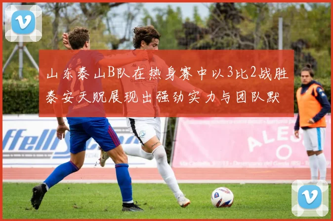 山东泰山B队在热身赛中以3比2战胜泰安天贶展现出强劲实力与团队默契