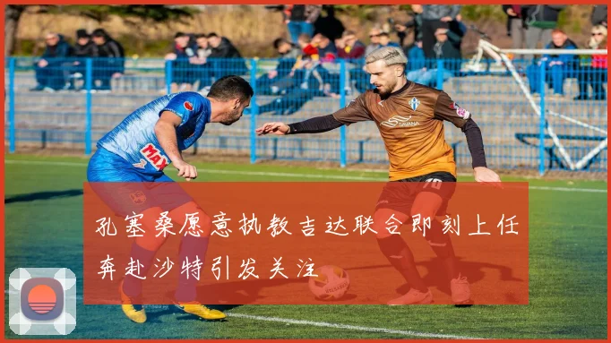 孔塞桑愿意执教吉达联合即刻上任奔赴沙特引发关注