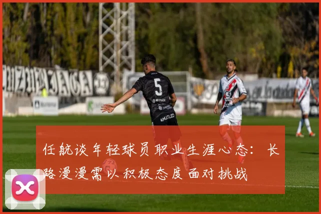 任航谈年轻球员职业生涯心态：长路漫漫需以积极态度面对挑战