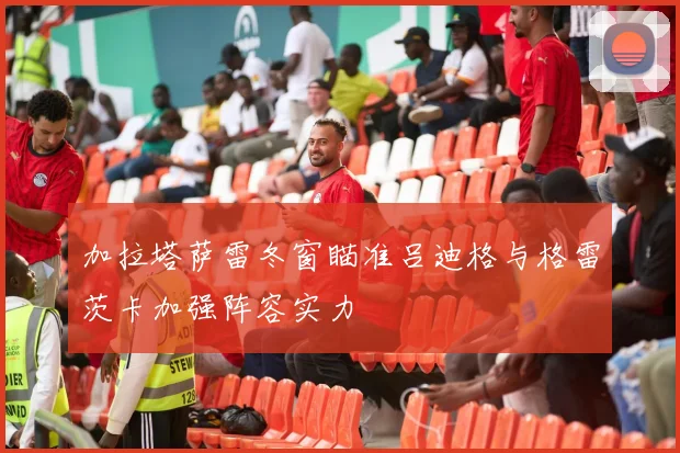 加拉塔萨雷冬窗瞄准吕迪格与格雷茨卡加强阵容实力
