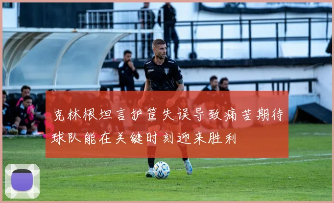 克林根坦言护筐失误导致痛苦期待球队能在关键时刻迎来胜利