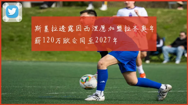 斯基拉透露因西涅愿加盟拉齐奥年薪120万欧合同至2027年