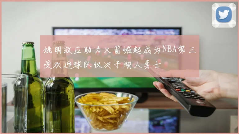 姚明效应助力火箭崛起成为NBA第三受欢迎球队仅次于湖人勇士