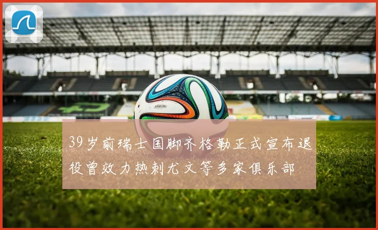 39岁前瑞士国脚齐格勒正式宣布退役曾效力热刺尤文等多家俱乐部