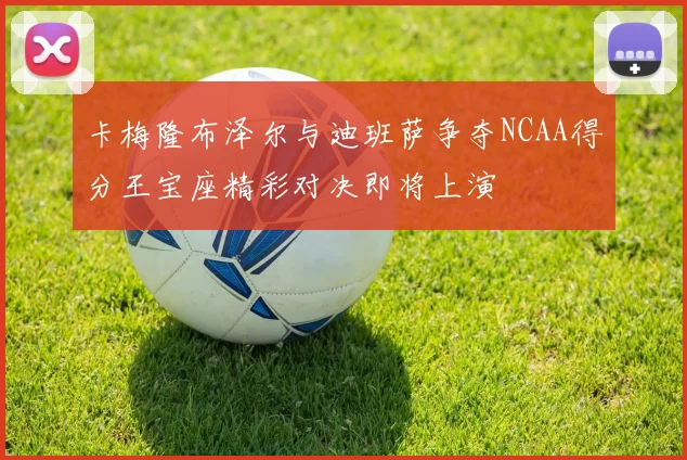 卡梅隆布泽尔与迪班萨争夺NCAA得分王宝座精彩对决即将上演