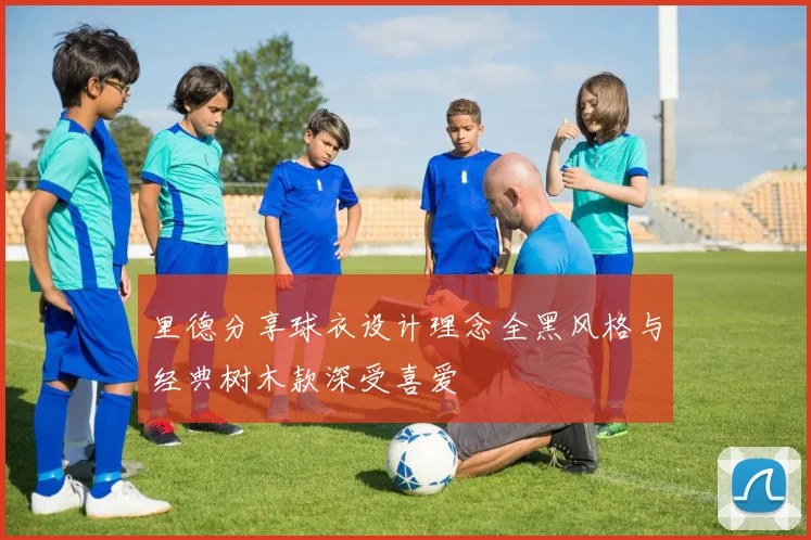 里德分享球衣设计理念全黑风格与经典树木款深受喜爱